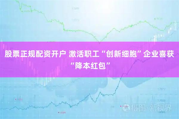 股票正规配资开户 激活职工“创新细胞”企业喜获“降本红包”